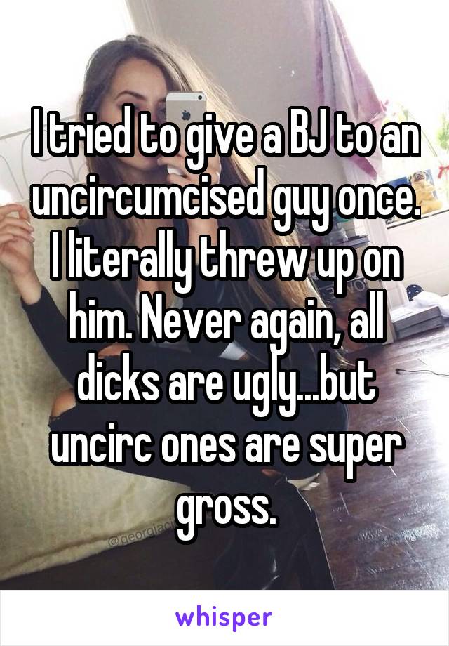 I tried to give a BJ to an uncircumcised guy once. I literally threw up on him. Never again, all dicks are ugly...but uncirc ones are super gross.