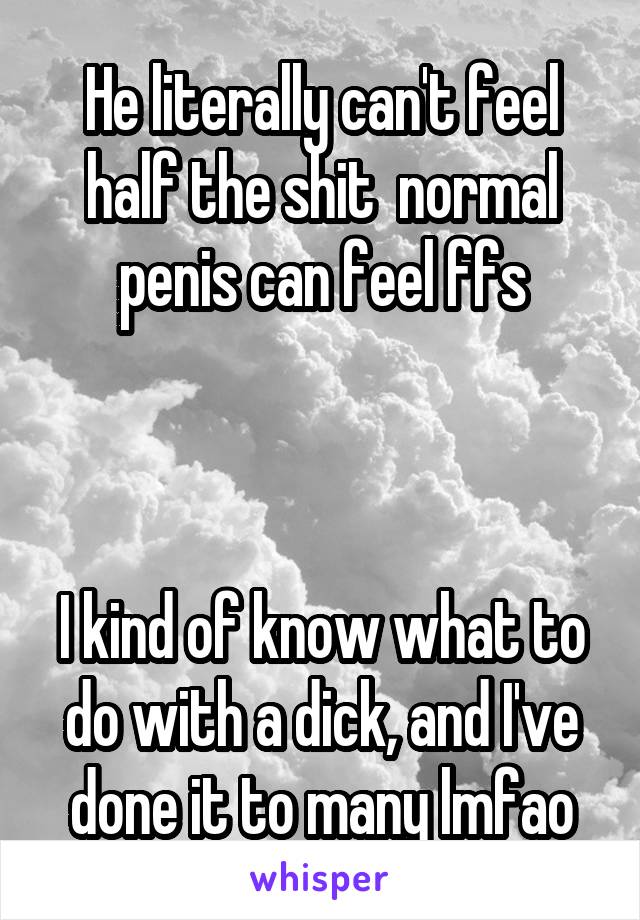 He literally can't feel half the shit  normal penis can feel ffs



I kind of know what to do with a dick, and I've done it to many lmfao