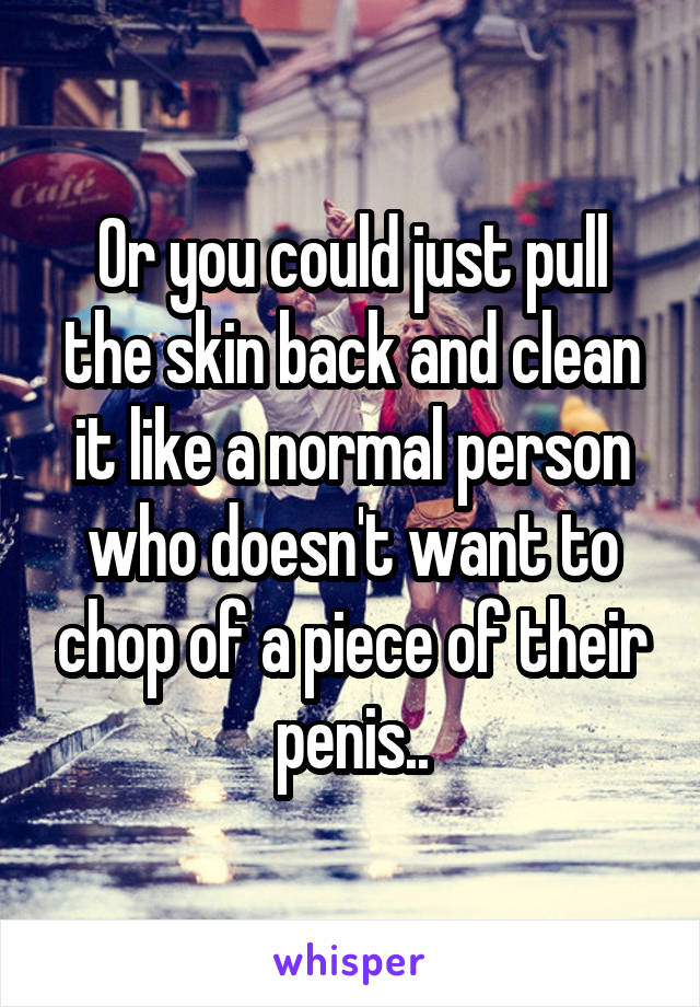 Or you could just pull the skin back and clean it like a normal person who doesn't want to chop of a piece of their penis..