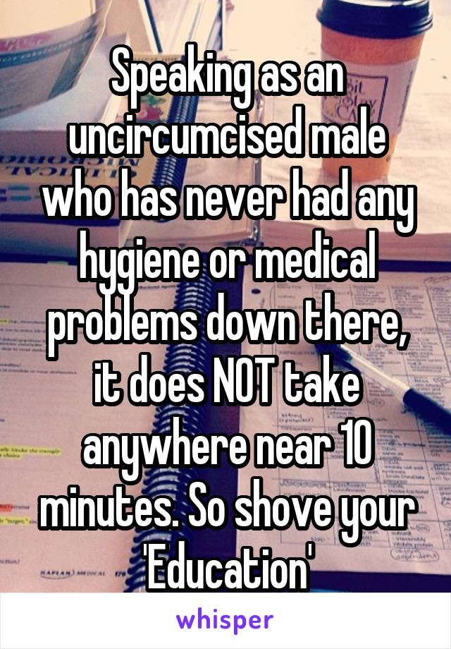 Speaking as an uncircumcised male who has never had any hygiene or medical problems down there, it does NOT take anywhere near 10 minutes. So shove your 'Education'