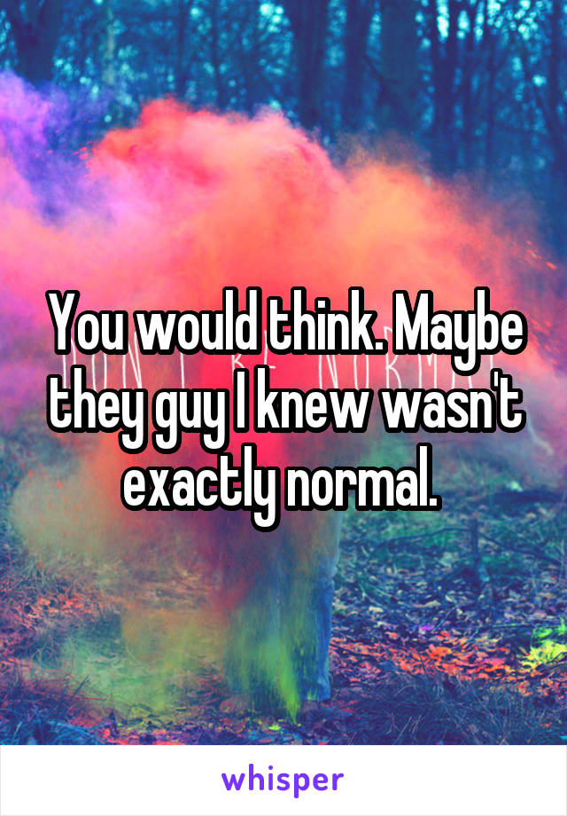 You would think. Maybe they guy I knew wasn't exactly normal. 