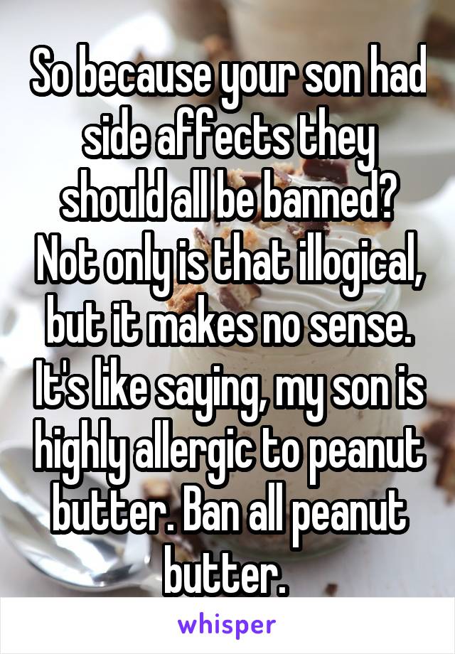 So because your son had side affects they should all be banned? Not only is that illogical, but it makes no sense. It's like saying, my son is highly allergic to peanut butter. Ban all peanut butter. 