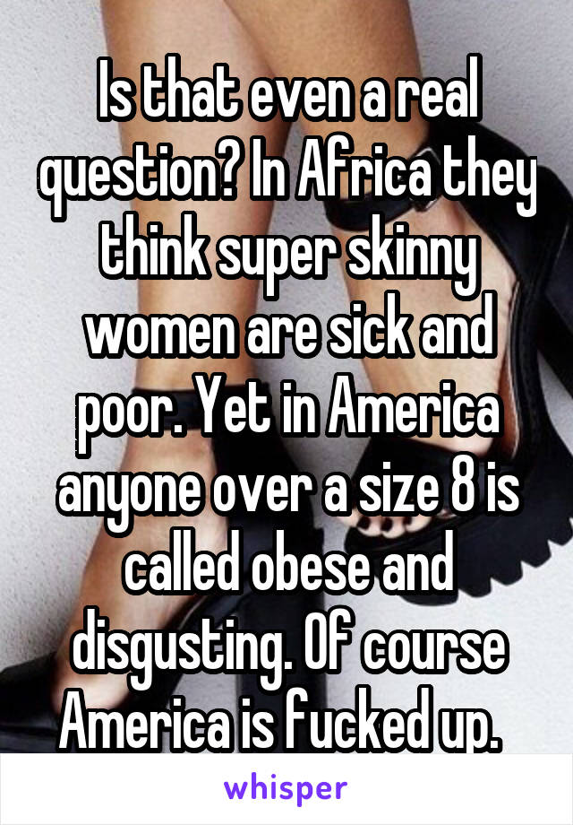 Is that even a real question? In Africa they think super skinny women are sick and poor. Yet in America anyone over a size 8 is called obese and disgusting. Of course America is fucked up.  