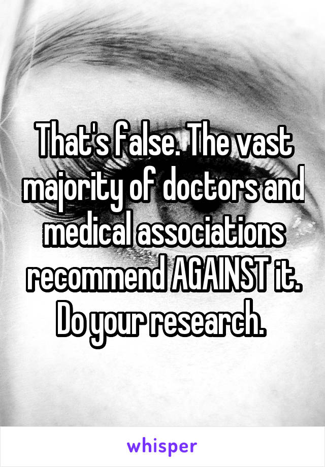 That's false. The vast majority of doctors and medical associations recommend AGAINST it. Do your research. 