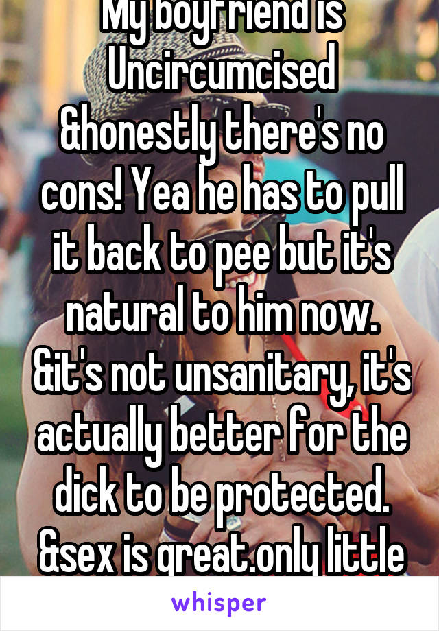 My boyfriend is Uncircumcised &honestly there's no cons! Yea he has to pull it back to pee but it's natural to him now. &it's not unsanitary, it's actually better for the dick to be protected. &sex is great.only little bitchs say n