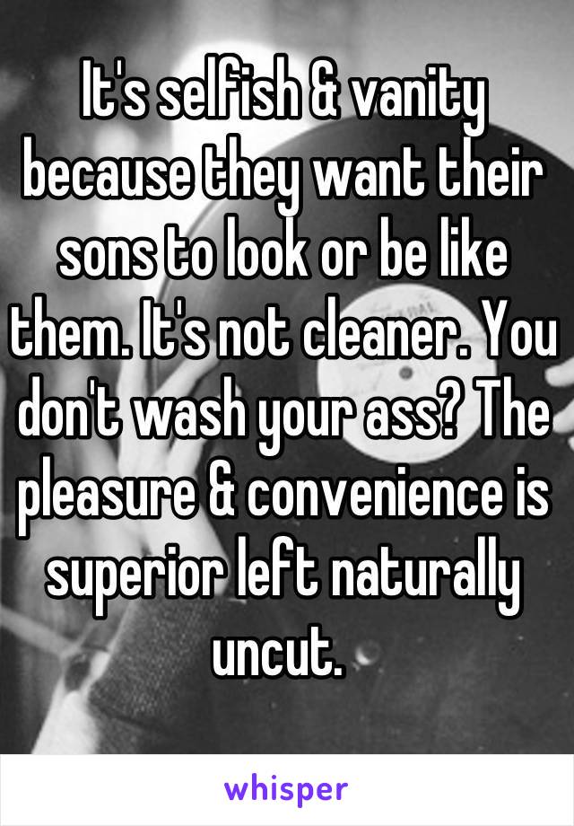 It's selfish & vanity because they want their sons to look or be like them. It's not cleaner. You don't wash your ass? The pleasure & convenience is superior left naturally uncut. 