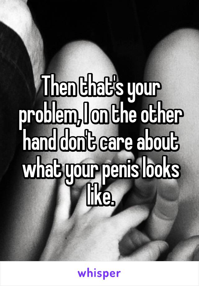 Then that's your problem, I on the other hand don't care about what your penis looks like.