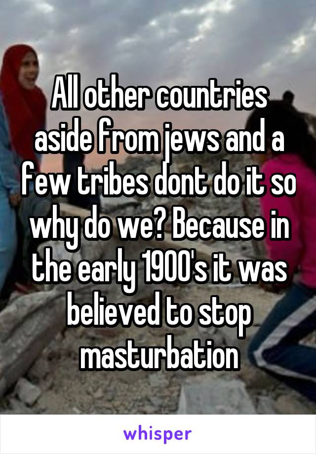 All other countries aside from jews and a few tribes dont do it so why do we? Because in the early 1900's it was believed to stop masturbation