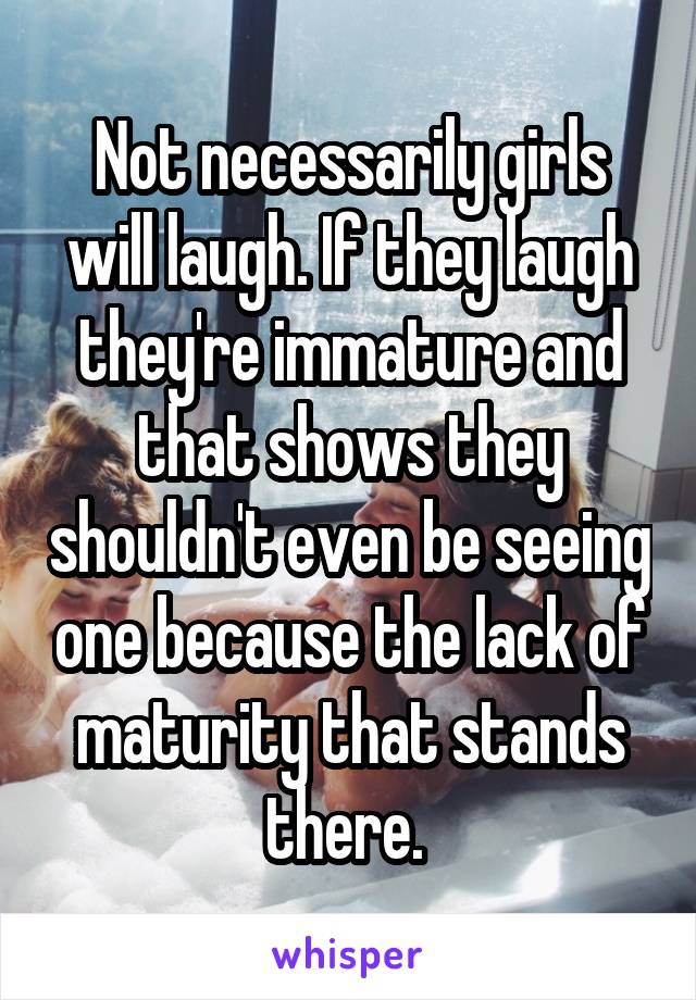 Not necessarily girls will laugh. If they laugh they're immature and that shows they shouldn't even be seeing one because the lack of maturity that stands there. 