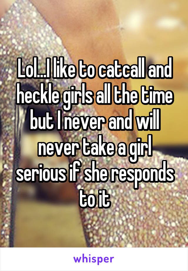 Lol...I like to catcall and heckle girls all the time but I never and will never take a girl serious if she responds to it
