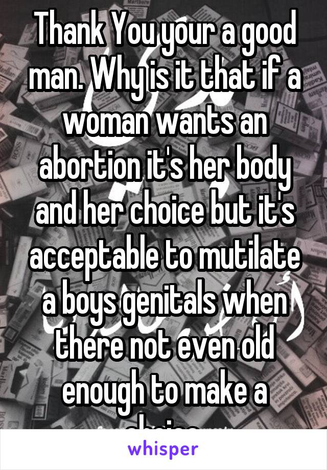 Thank You your a good man. Why is it that if a woman wants an abortion it's her body and her choice but it's acceptable to mutilate a boys genitals when there not even old enough to make a choice.