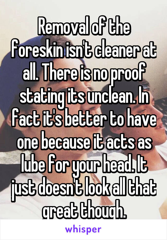 Removal of the foreskin isn't cleaner at all. There is no proof stating its unclean. In fact it's better to have one because it acts as lube for your head. It just doesn't look all that great though.