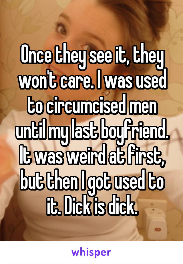 Once they see it, they won't care. I was used to circumcised men until my last boyfriend. It was weird at first, but then I got used to it. Dick is dick.