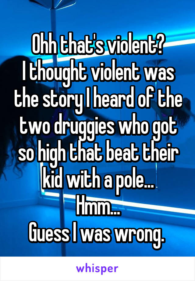 Ohh that's violent?
I thought violent was the story I heard of the two druggies who got so high that beat their kid with a pole...
Hmm...
Guess I was wrong. 