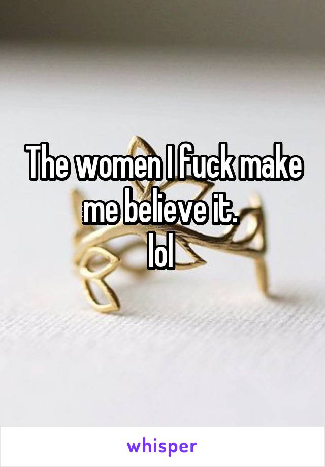 The women I fuck make me believe it. 
lol 
