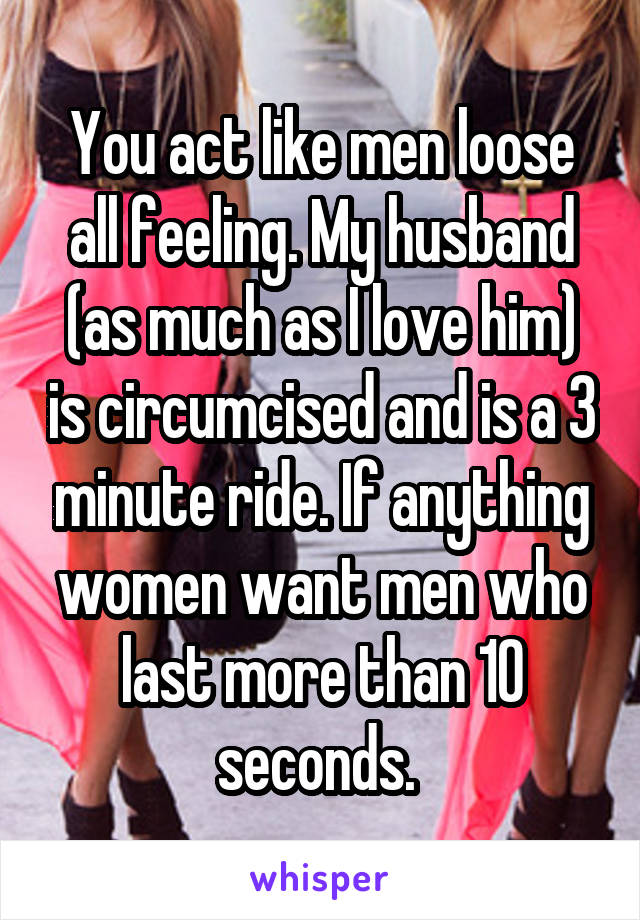 You act like men loose all feeling. My husband (as much as I love him) is circumcised and is a 3 minute ride. If anything women want men who last more than 10 seconds. 