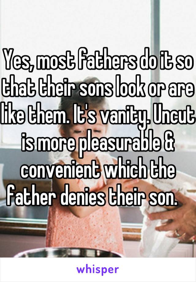 Yes, most fathers do it so that their sons look or are like them. It's vanity. Uncut is more pleasurable & convenient which the father denies their son.   