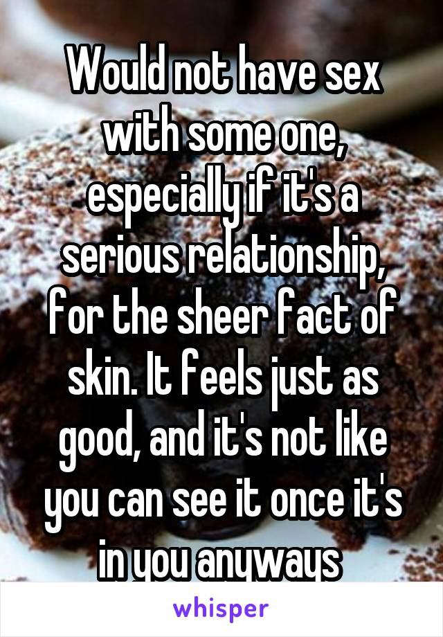 Would not have sex with some one, especially if it's a serious relationship, for the sheer fact of skin. It feels just as good, and it's not like you can see it once it's in you anyways 