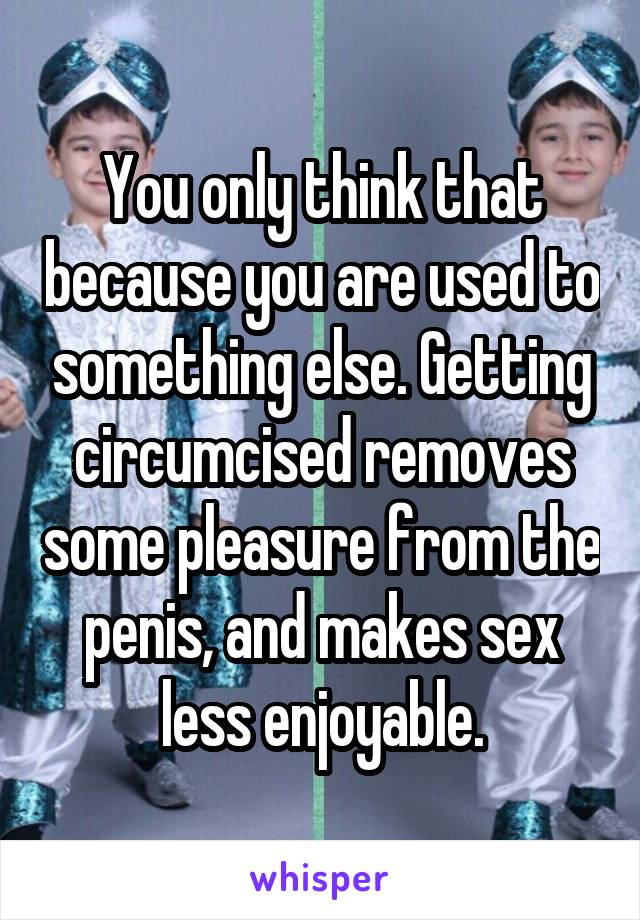 You only think that because you are used to something else. Getting circumcised removes some pleasure from the penis, and makes sex less enjoyable.