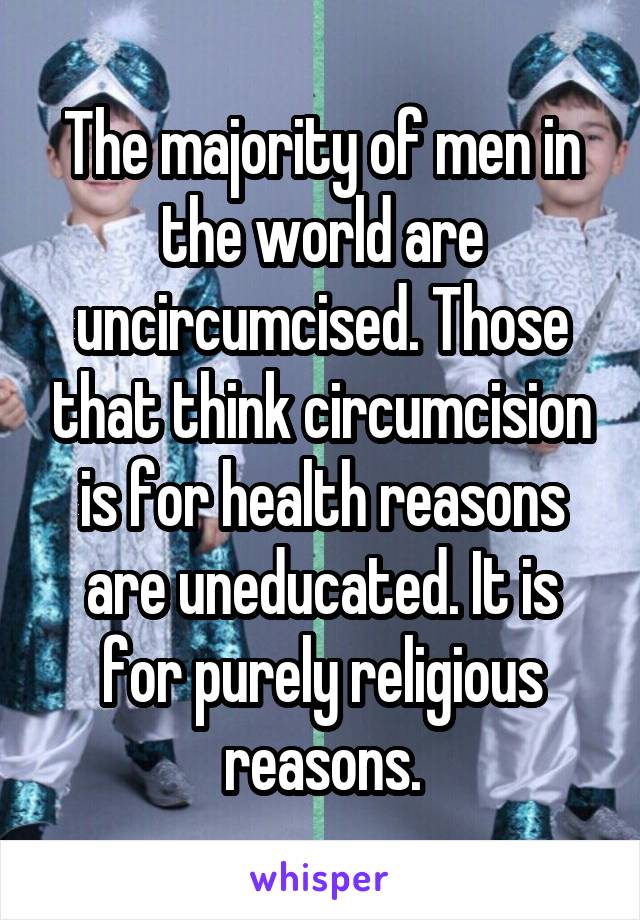 The majority of men in the world are uncircumcised. Those that think circumcision is for health reasons are uneducated. It is for purely religious reasons.