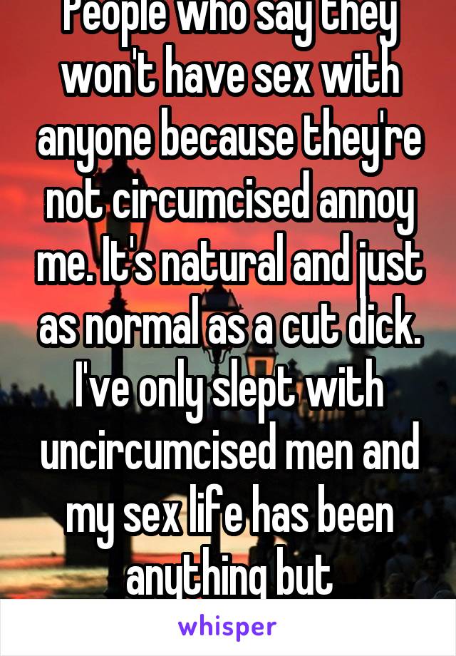 People who say they won't have sex with anyone because they're not circumcised annoy me. It's natural and just as normal as a cut dick. I've only slept with uncircumcised men and my sex life has been anything but unsatisfying. 