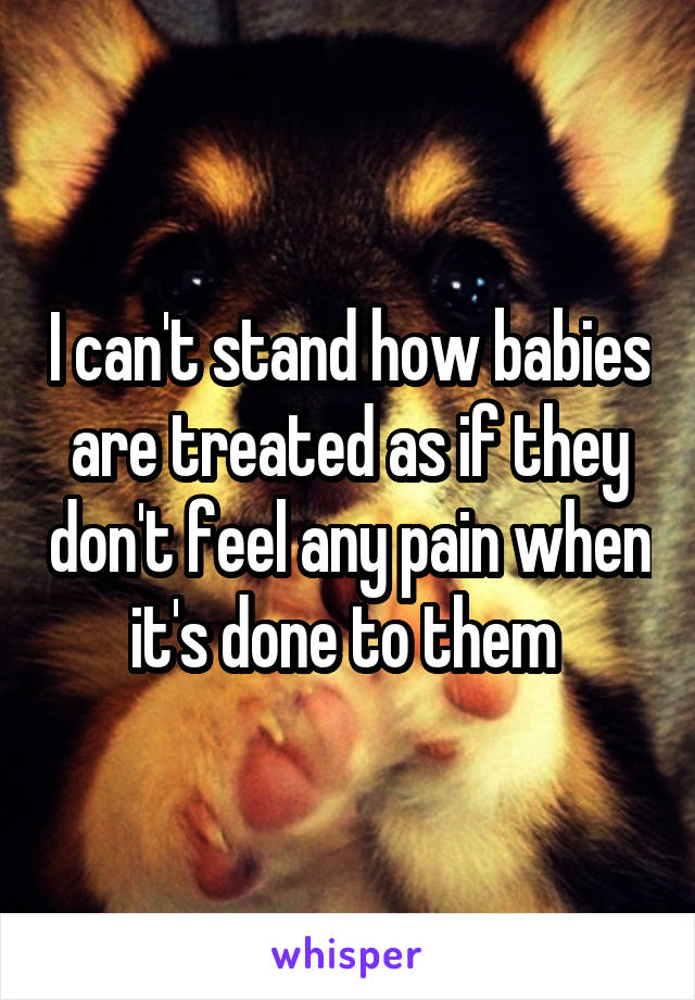 I can't stand how babies are treated as if they don't feel any pain when it's done to them 