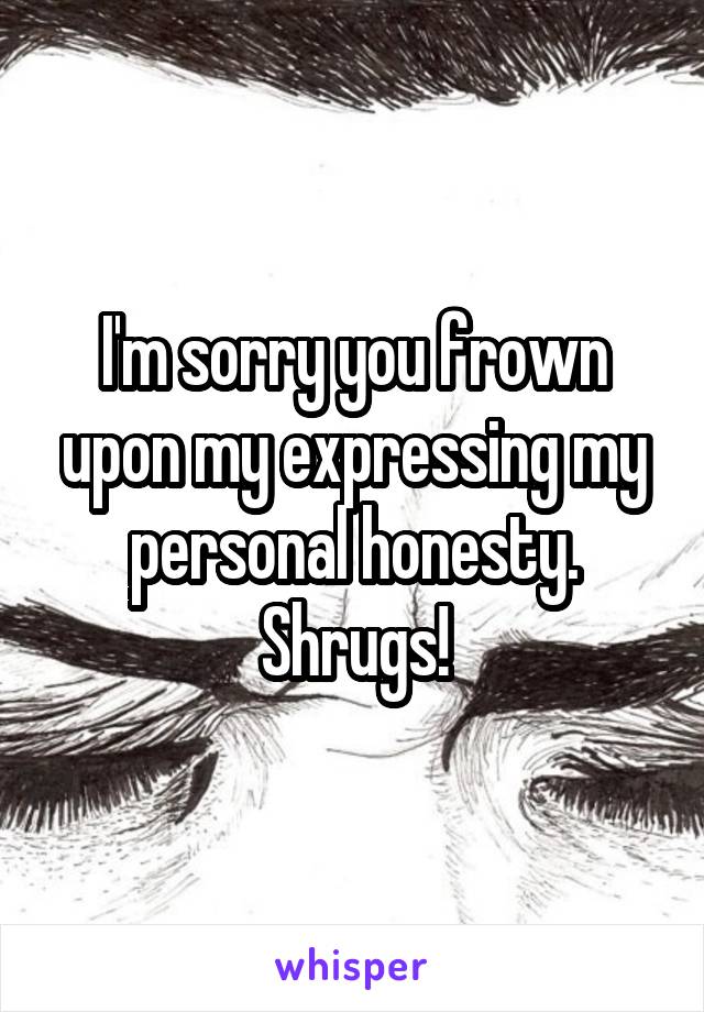 I'm sorry you frown upon my expressing my personal honesty. Shrugs!