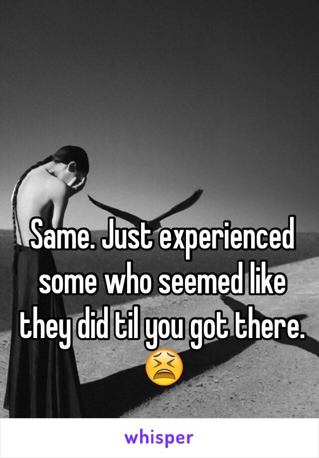 Same. Just experienced some who seemed like they did til you got there. 😫