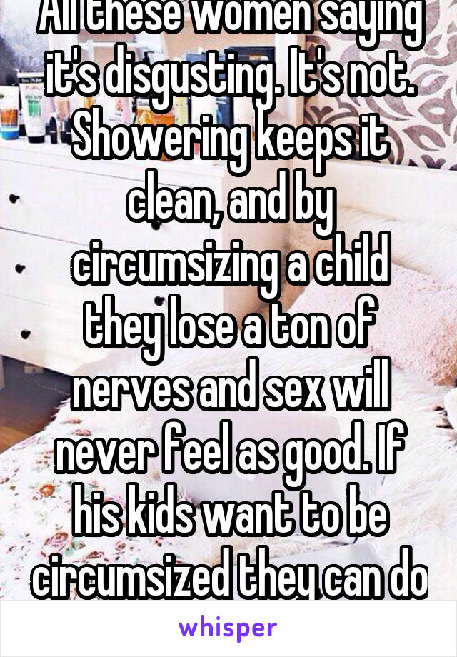 All these women saying it's disgusting. It's not. Showering keeps it clean, and by circumsizing a child they lose a ton of nerves and sex will never feel as good. If his kids want to be circumsized they can do so as an adult. 