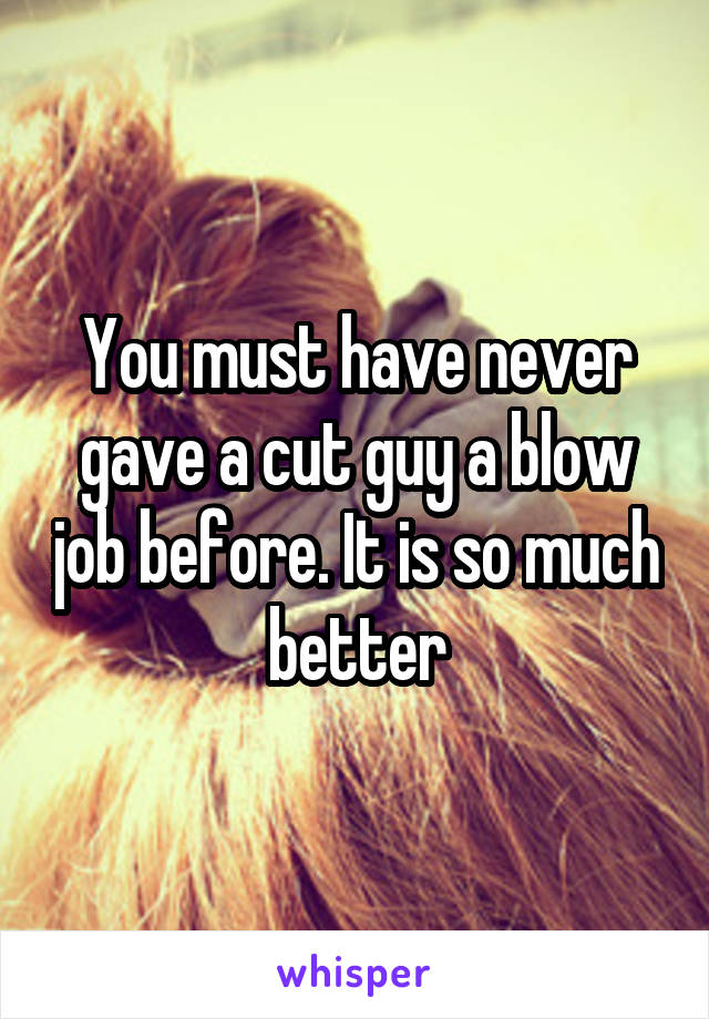 You must have never gave a cut guy a blow job before. It is so much better