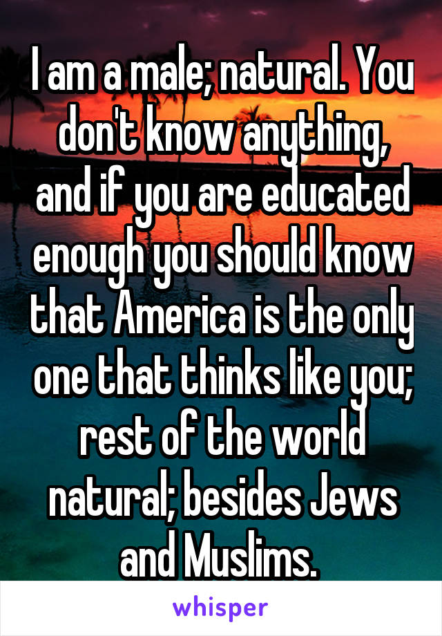 I am a male; natural. You don't know anything, and if you are educated enough you should know that America is the only one that thinks like you; rest of the world natural; besides Jews and Muslims. 