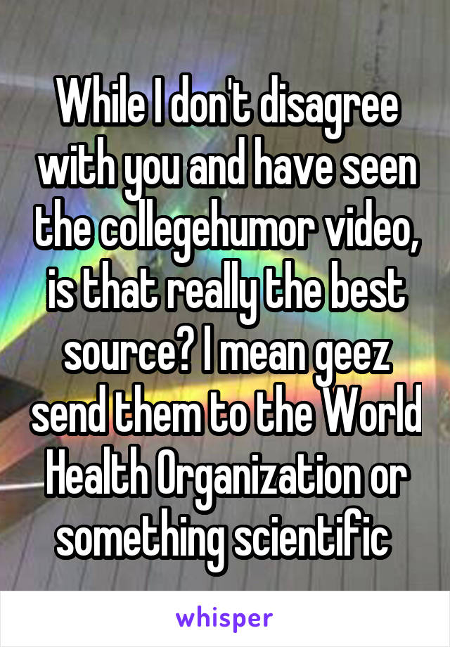 While I don't disagree with you and have seen the collegehumor video, is that really the best source? I mean geez send them to the World Health Organization or something scientific 