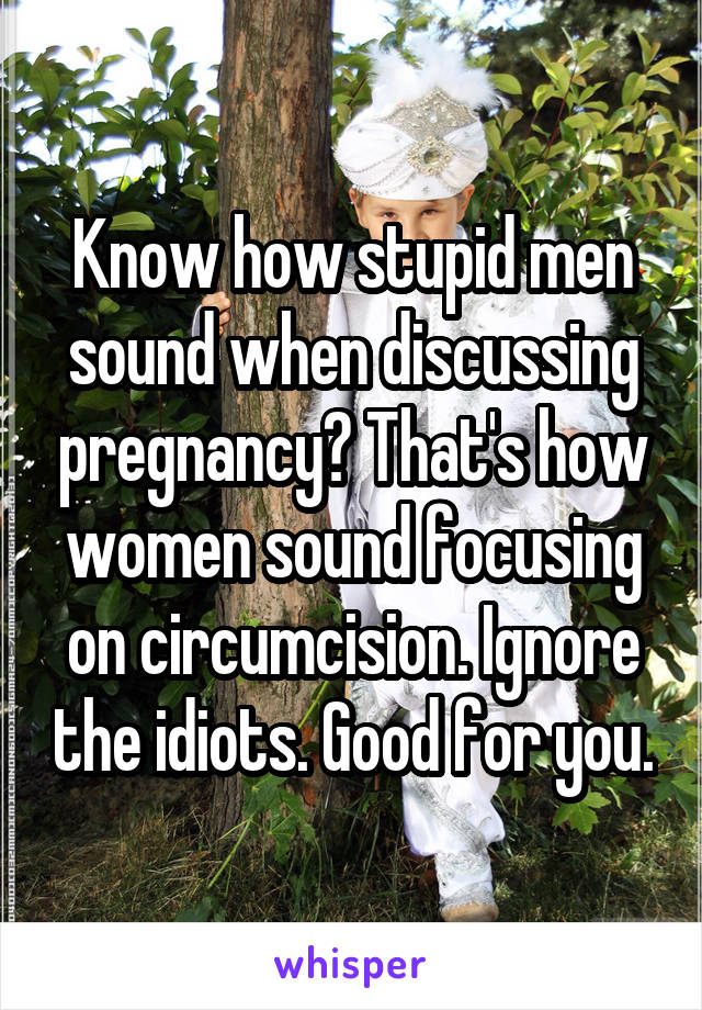 Know how stupid men sound when discussing pregnancy? That's how women sound focusing on circumcision. Ignore the idiots. Good for you.