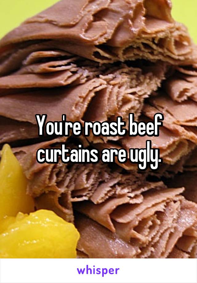 You're roast beef curtains are ugly.