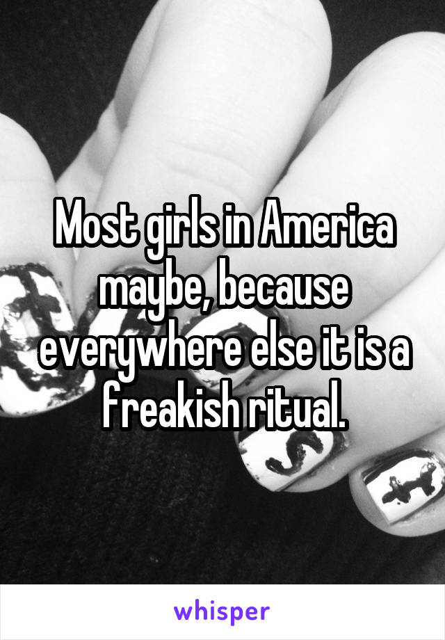 Most girls in America maybe, because everywhere else it is a freakish ritual.