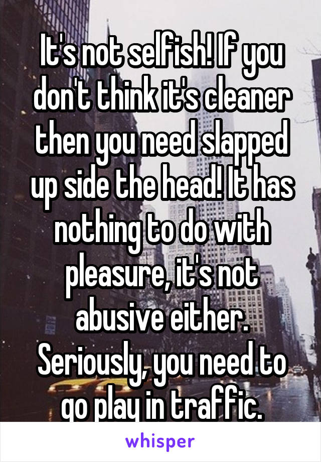 It's not selfish! If you don't think it's cleaner then you need slapped up side the head! It has nothing to do with pleasure, it's not abusive either. Seriously, you need to go play in traffic.