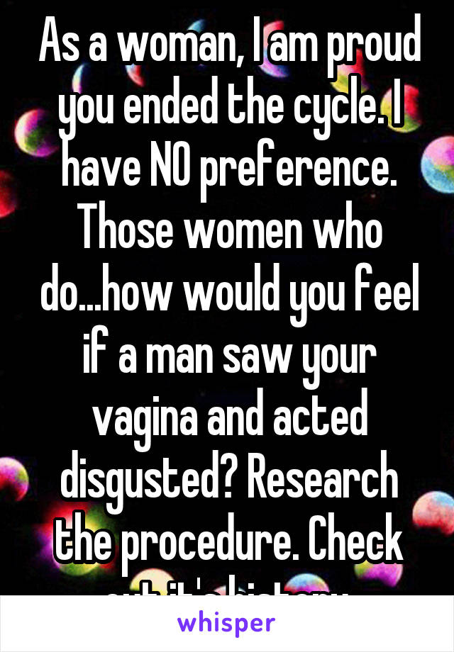 As a woman, I am proud you ended the cycle. I have NO preference. Those women who do...how would you feel if a man saw your vagina and acted disgusted? Research the procedure. Check out it's history.