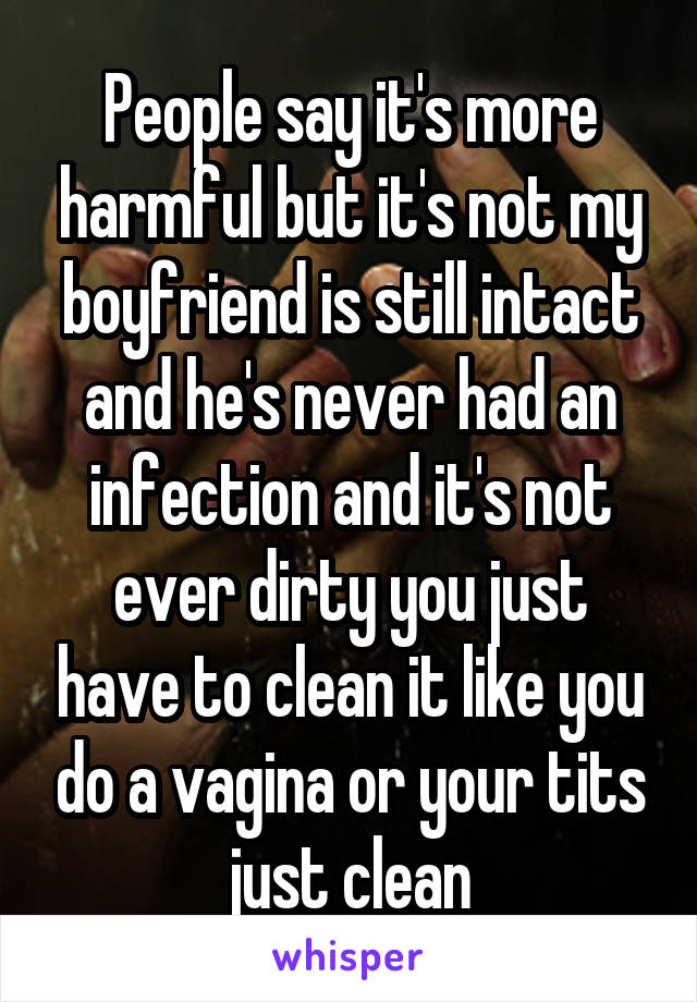 People say it's more harmful but it's not my boyfriend is still intact and he's never had an infection and it's not ever dirty you just have to clean it like you do a vagina or your tits just clean