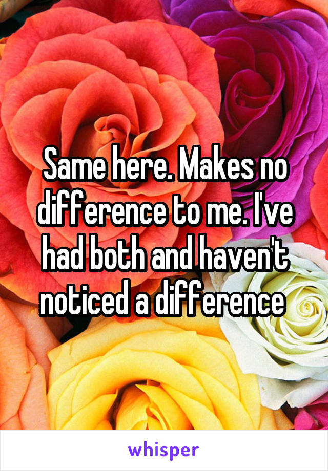 Same here. Makes no difference to me. I've had both and haven't noticed a difference 