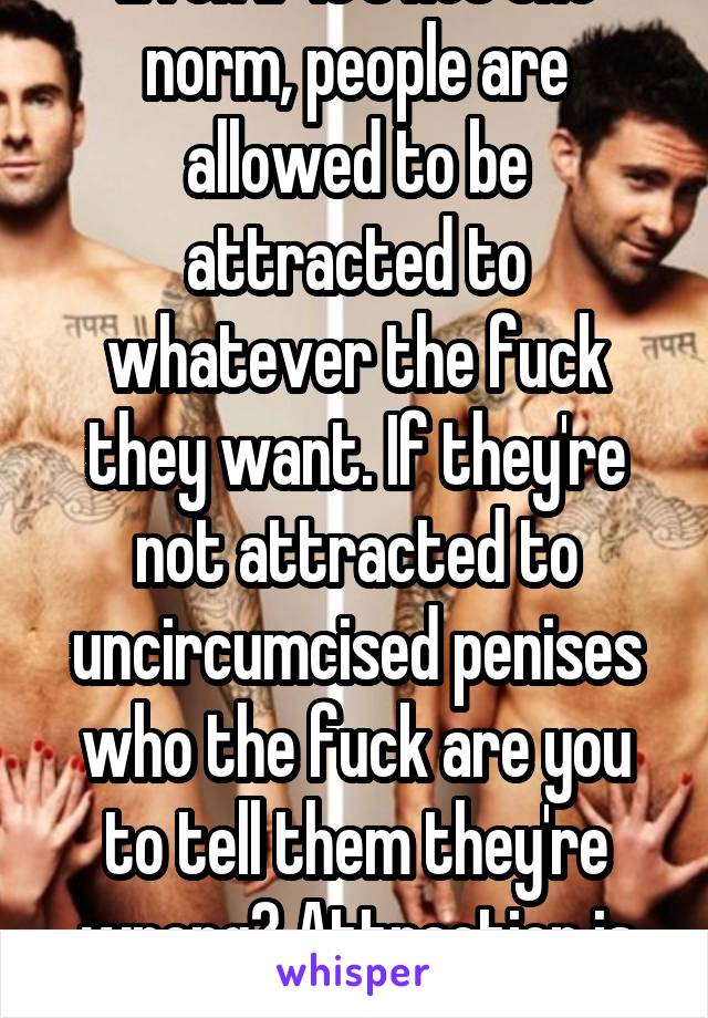 Even if it's not the norm, people are allowed to be attracted to whatever the fuck they want. If they're not attracted to uncircumcised penises who the fuck are you to tell them they're wrong? Attraction is subjective