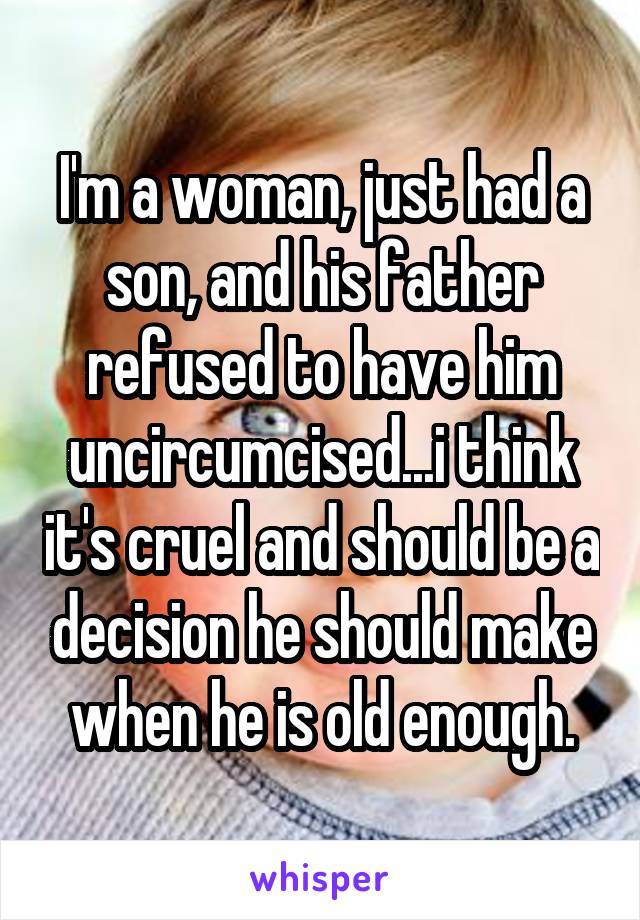 I'm a woman, just had a son, and his father refused to have him uncircumcised...i think it's cruel and should be a decision he should make when he is old enough.