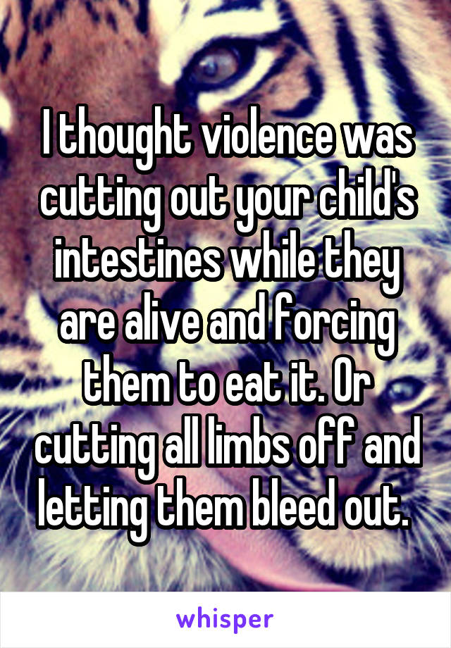 I thought violence was cutting out your child's intestines while they are alive and forcing them to eat it. Or cutting all limbs off and letting them bleed out. 