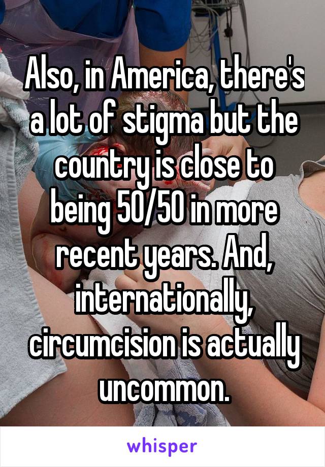 Also, in America, there's a lot of stigma but the country is close to being 50/50 in more recent years. And, internationally, circumcision is actually uncommon.