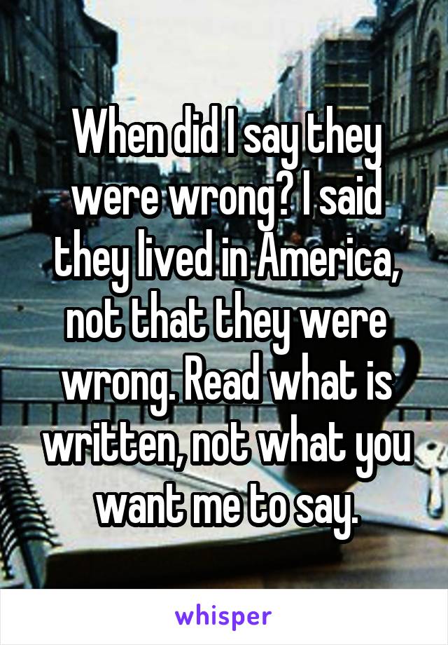 When did I say they were wrong? I said they lived in America, not that they were wrong. Read what is written, not what you want me to say.