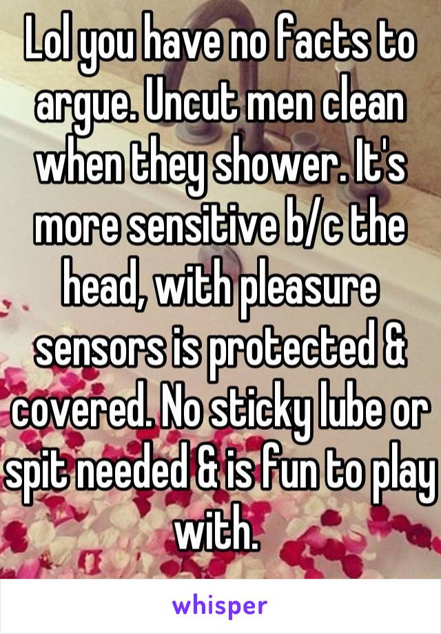 Lol you have no facts to argue. Uncut men clean when they shower. It's more sensitive b/c the head, with pleasure sensors is protected & covered. No sticky lube or spit needed & is fun to play with. 