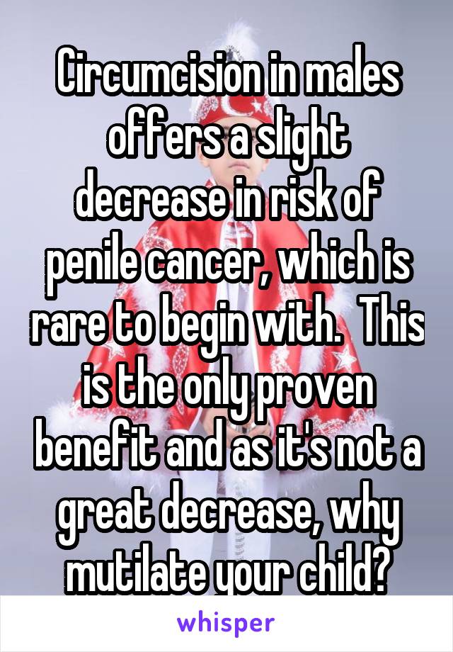 Circumcision in males offers a slight decrease in risk of penile cancer, which is rare to begin with.  This is the only proven benefit and as it's not a great decrease, why mutilate your child?