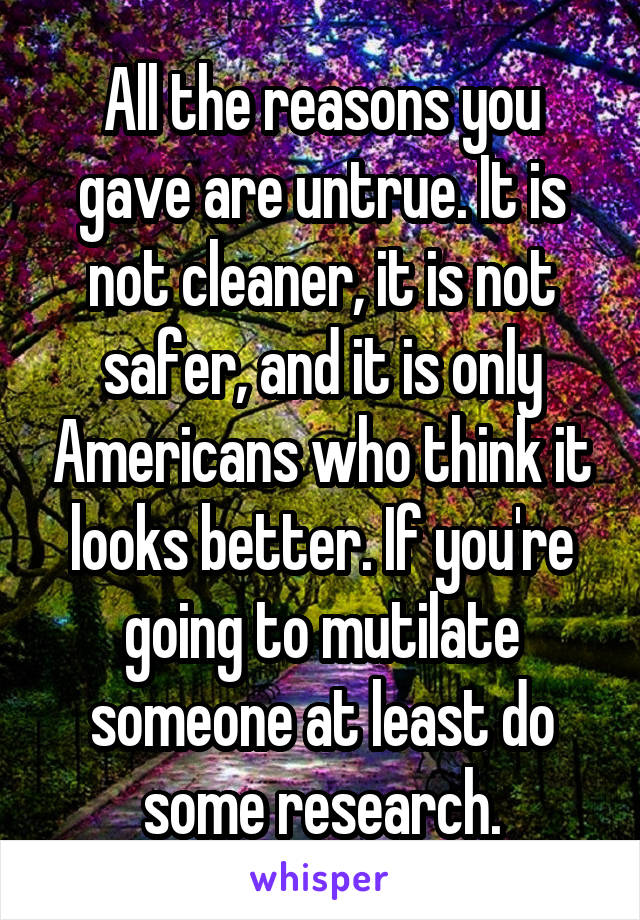 All the reasons you gave are untrue. It is not cleaner, it is not safer, and it is only Americans who think it looks better. If you're going to mutilate someone at least do some research.