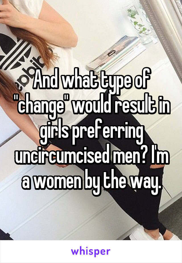 And what type of "change" would result in girls preferring uncircumcised men? I'm a women by the way.