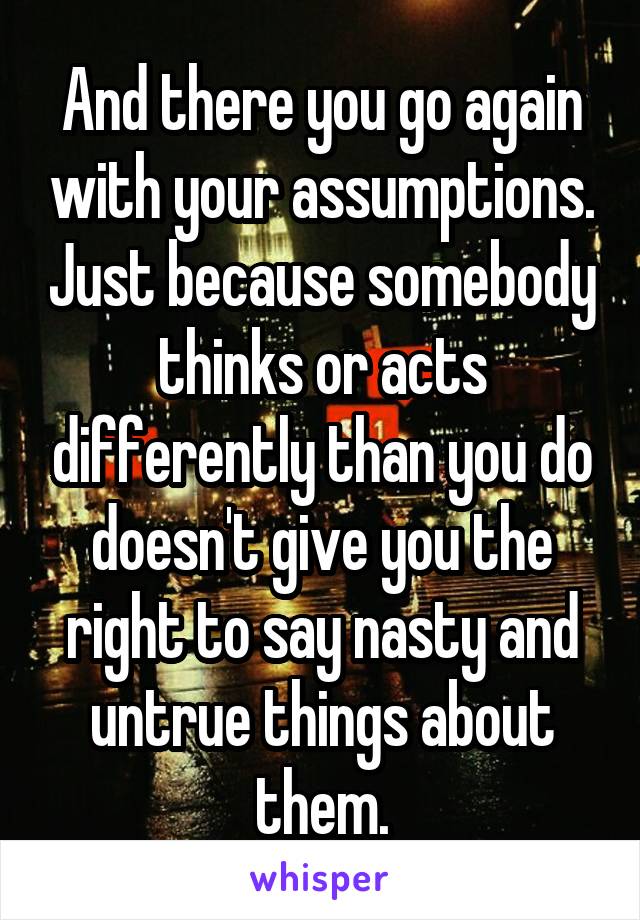 And there you go again with your assumptions. Just because somebody thinks or acts differently than you do doesn't give you the right to say nasty and untrue things about them.