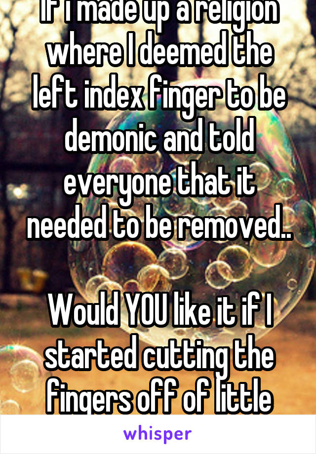 If i made up a religion where I deemed the left index finger to be demonic and told everyone that it needed to be removed..

Would YOU like it if I started cutting the fingers off of little babies?